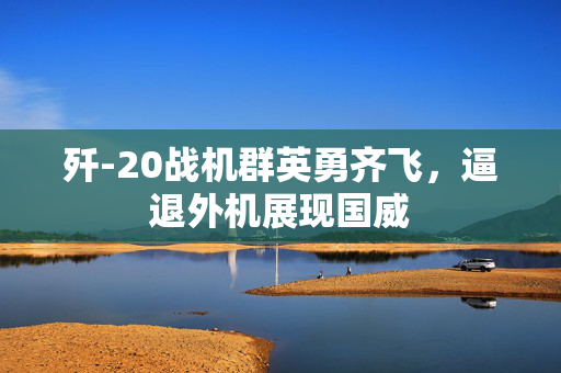 歼-20战机群英勇齐飞，逼退外机展现国威