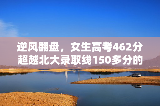 逆风翻盘，女生高考462分超越北大录取线150多分的奇迹