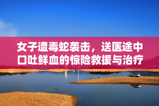 女子遭毒蛇袭击，送医途中口吐鲜血的惊险救援与治疗