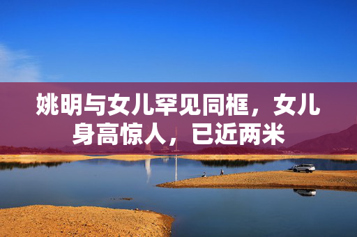 姚明与女儿罕见同框，女儿身高惊人，已近两米