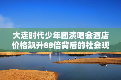 大连时代少年团演唱会酒店价格飙升88倍背后的社会现象分析