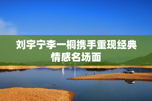 刘宇宁李一桐携手重现经典情感名场面
