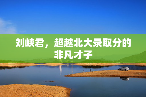 刘峡君，超越北大录取分的非凡才子