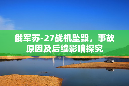 俄军苏-27战机坠毁，事故原因及后续影响探究