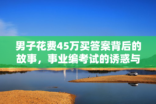 男子花费45万买答案背后的故事，事业编考试的诱惑与代价