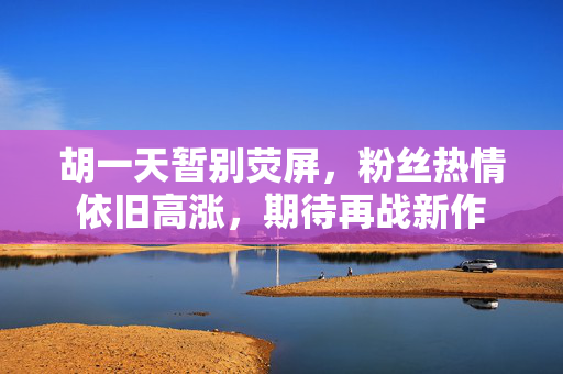 胡一天暂别荧屏，粉丝热情依旧高涨，期待再战新作