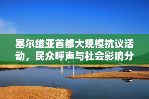 塞尔维亚首都大规模抗议活动，民众呼声与社会影响分析