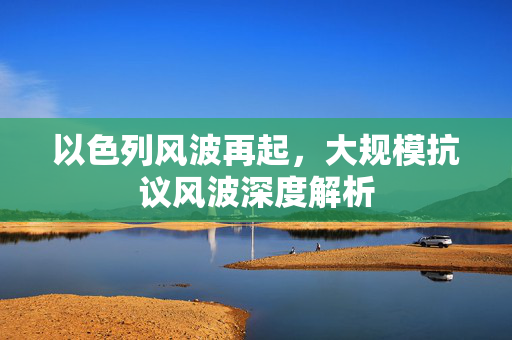 以色列风波再起，大规模抗议风波深度解析