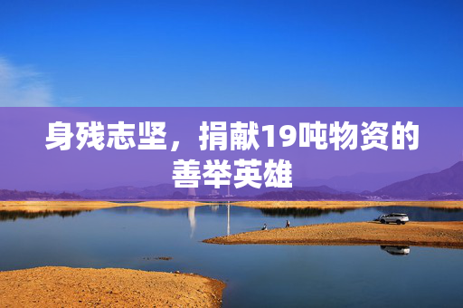 身残志坚，捐献19吨物资的善举英雄