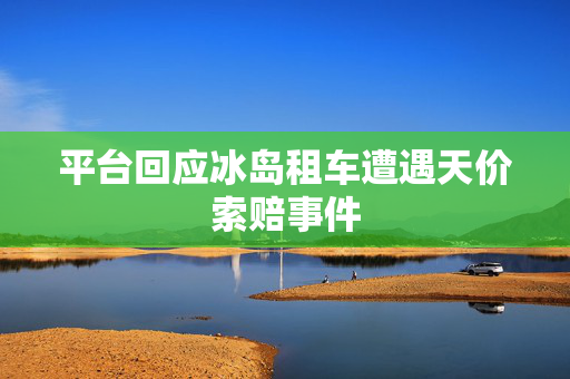 平台回应冰岛租车遭遇天价索赔事件