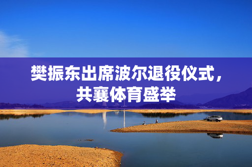 樊振东出席波尔退役仪式，共襄体育盛举