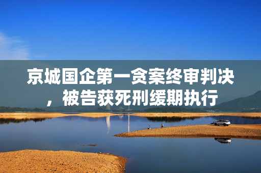 京城国企第一贪案终审判决，被告获死刑缓期执行