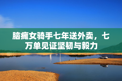 脑瘫女骑手七年送外卖，七万单见证坚韧与毅力