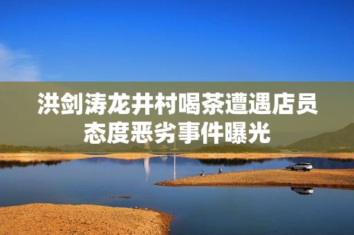 洪剑涛龙井村喝茶遭遇店员态度恶劣事件曝光