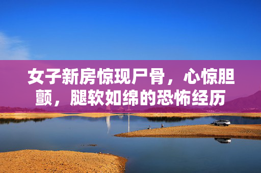 女子新房惊现尸骨，心惊胆颤，腿软如绵的恐怖经历
