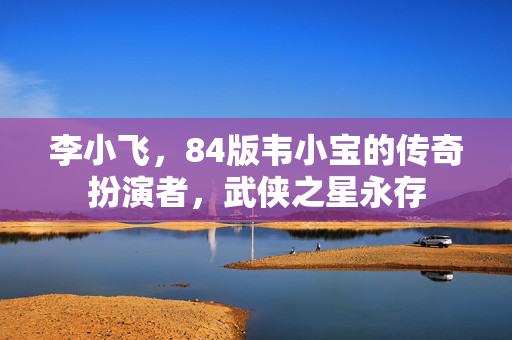 李小飞，84版韦小宝的传奇扮演者，武侠之星永存