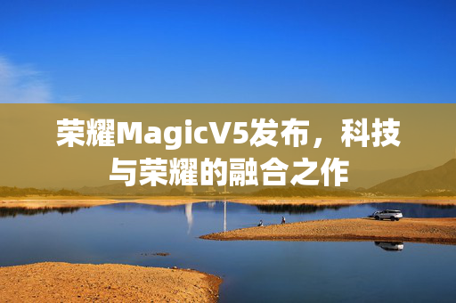 荣耀MagicV5发布，科技与荣耀的融合之作