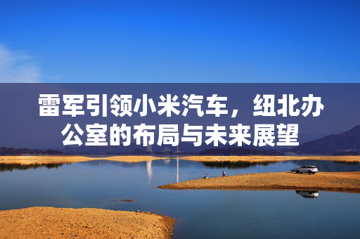 雷军引领小米汽车，纽北办公室的布局与未来展望
