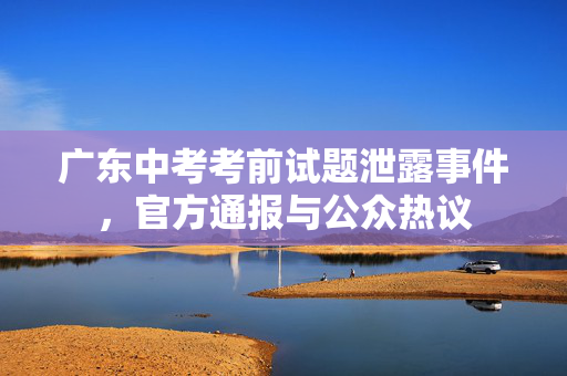 广东中考考前试题泄露事件，官方通报与公众热议