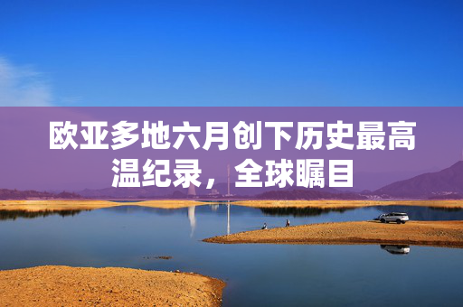 欧亚多地六月创下历史最高温纪录，全球瞩目