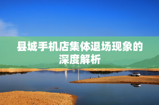 县城手机店集体退场现象的深度解析