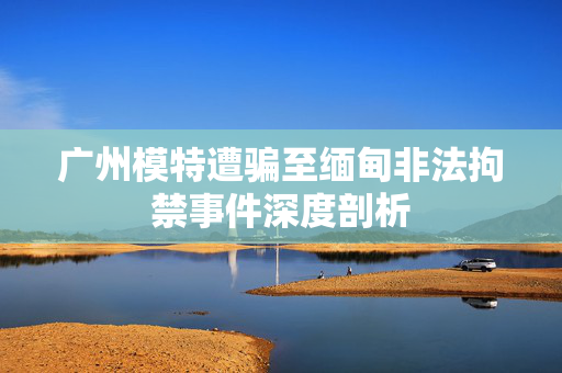 广州模特遭骗至缅甸非法拘禁事件深度剖析
