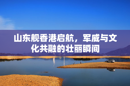 山东舰香港启航，军威与文化共融的壮丽瞬间