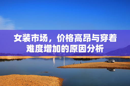 女装市场，价格高昂与穿着难度增加的原因分析