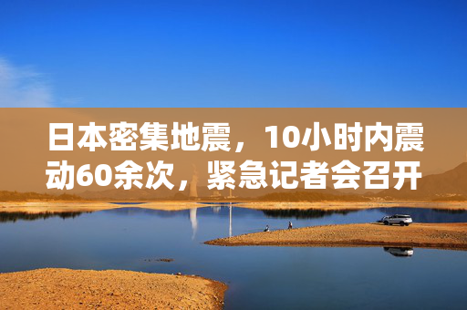 日本密集地震，10小时内震动60余次，紧急记者会召开应对