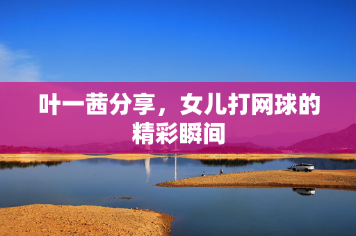 叶一茜分享，女儿打网球的精彩瞬间