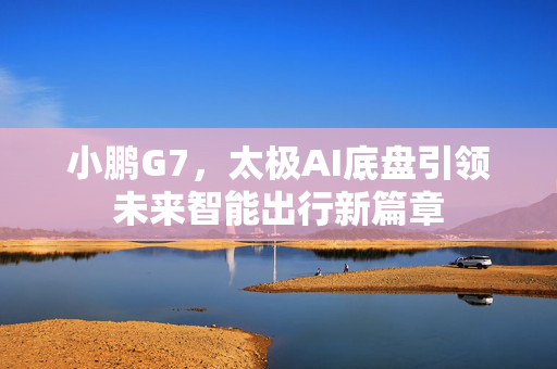 小鹏G7，太极AI底盘引领未来智能出行新篇章