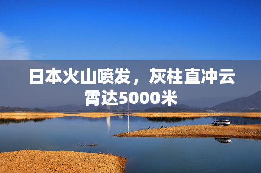 日本火山喷发，灰柱直冲云霄达5000米