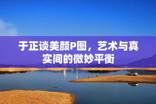 于正谈美颜P图，艺术与真实间的微妙平衡