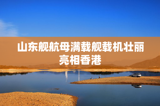 山东舰航母满载舰载机壮丽亮相香港