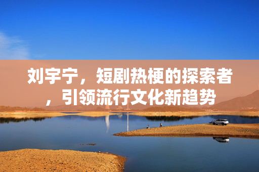 刘宇宁，短剧热梗的探索者，引领流行文化新趋势