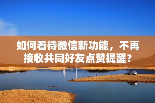 如何看待微信新功能，不再接收共同好友点赞提醒？