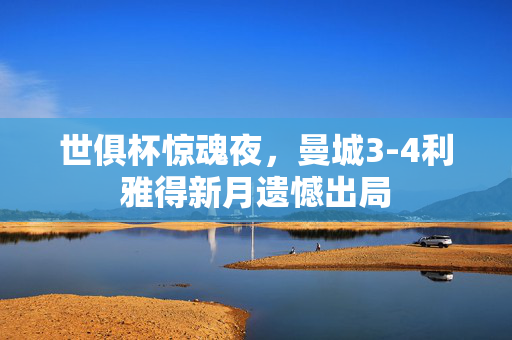 世俱杯惊魂夜，曼城3-4利雅得新月遗憾出局