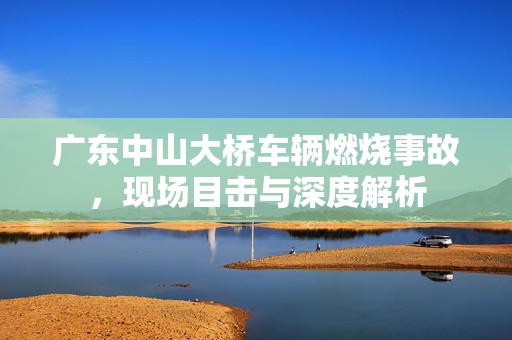 广东中山大桥车辆燃烧事故，现场目击与深度解析