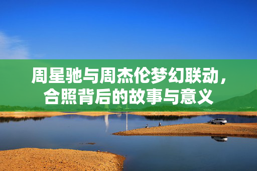 周星驰与周杰伦梦幻联动，合照背后的故事与意义