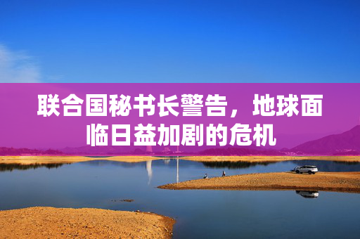 联合国秘书长警告，地球面临日益加剧的危机