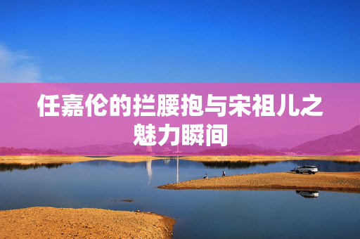 任嘉伦的拦腰抱与宋祖儿之魅力瞬间