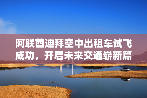 阿联酋迪拜空中出租车试飞成功，开启未来交通崭新篇章