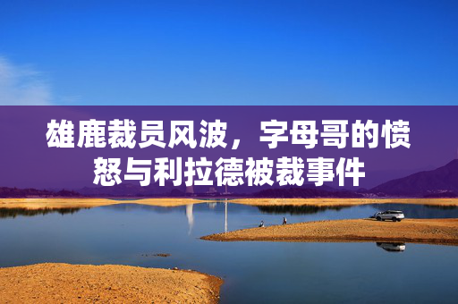 雄鹿裁员风波，字母哥的愤怒与利拉德被裁事件