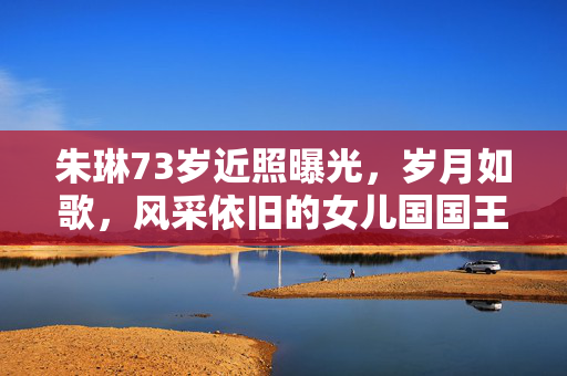 朱琳73岁近照曝光，岁月如歌，风采依旧的女儿国国王