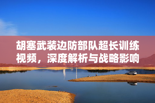 胡塞武装边防部队超长训练视频，深度解析与战略影响分析