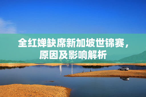 全红婵缺席新加坡世锦赛，原因及影响解析