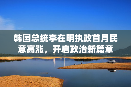 韩国总统李在明执政首月民意高涨，开启政治新篇章