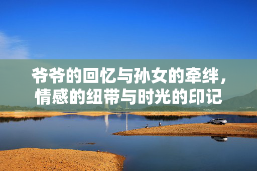 爷爷的回忆与孙女的牵绊，情感的纽带与时光的印记