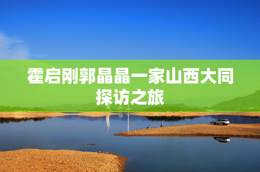 霍启刚郭晶晶一家山西大同探访之旅