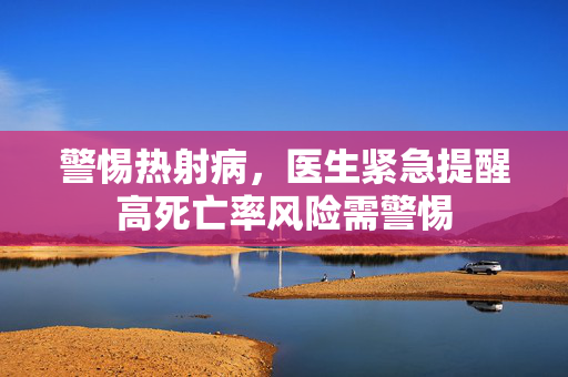 警惕热射病，医生紧急提醒高死亡率风险需警惕